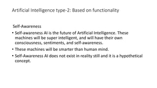 Artificial Intelligence type-2: Based on functionality
Self-Awareness
• Self-awareness AI is the future of Artificial Intelligence. These
machines will be super intelligent, and will have their own
consciousness, sentiments, and self-awareness.
• These machines will be smarter than human mind.
• Self-Awareness AI does not exist in reality still and it is a hypothetical
concept.
 