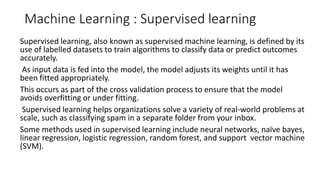 Machine Learning : Supervised learning
Supervised learning, also known as supervised machine learning, is defined by its
use of labelled datasets to train algorithms to classify data or predict outcomes
accurately.
As input data is fed into the model, the model adjusts its weights until it has
been fitted appropriately.
This occurs as part of the cross validation process to ensure that the model
avoids overfitting or under fitting.
Supervised learning helps organizations solve a variety of real-world problems at
scale, such as classifying spam in a separate folder from your inbox.
Some methods used in supervised learning include neural networks, naïve bayes,
linear regression, logistic regression, random forest, and support vector machine
(SVM).
 