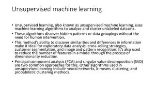 Unsupervised machine learning
• Unsupervised learning, also known as unsupervised machine learning, uses
machine learning algorithms to analyze and cluster unlabeled datasets.
• These algorithms discover hidden patterns or data groupings without the
need for human intervention.
• This method’s ability to discover similarities and differences in information
make it ideal for exploratory data analysis, cross-selling strategies,
customer segmentation, and image and pattern recognition. It’s also used
to reduce the number of features in a model through the process of
dimensionality reduction.
• Principal component analysis (PCA) and singular value decomposition (SVD)
are two common approaches for this. Other algorithms used in
unsupervised learning include neural networks, k-means clustering, and
probabilistic clustering methods.
 