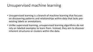 Unsupervised machine learning
• Unsupervised learning is a branch of machine learning that focuses
on discovering patterns and relationships within data that lacks pre-
existing labels or annotations.
• Unlike supervised learning, unsupervised learning algorithms do not
rely on labeled examples to learn from. Instead, they aim to discover
inherent structures or clusters within the data.
 