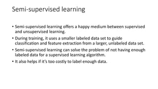 Semi-supervised learning
• Semi-supervised learning offers a happy medium between supervised
and unsupervised learning.
• During training, it uses a smaller labeled data set to guide
classification and feature extraction from a larger, unlabeled data set.
• Semi-supervised learning can solve the problem of not having enough
labeled data for a supervised learning algorithm.
• It also helps if it’s too costly to label enough data.
 