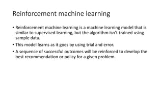 Reinforcement machine learning
• Reinforcement machine learning is a machine learning model that is
similar to supervised learning, but the algorithm isn’t trained using
sample data.
• This model learns as it goes by using trial and error.
• A sequence of successful outcomes will be reinforced to develop the
best recommendation or policy for a given problem.
 