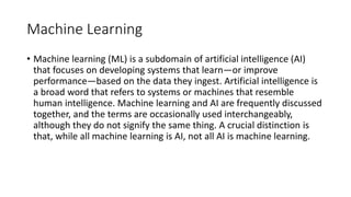 Machine Learning
• Machine learning (ML) is a subdomain of artificial intelligence (AI)
that focuses on developing systems that learn—or improve
performance—based on the data they ingest. Artificial intelligence is
a broad word that refers to systems or machines that resemble
human intelligence. Machine learning and AI are frequently discussed
together, and the terms are occasionally used interchangeably,
although they do not signify the same thing. A crucial distinction is
that, while all machine learning is AI, not all AI is machine learning.
 