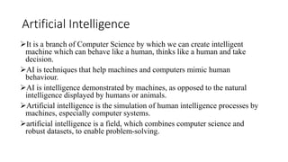 Artificial Intelligence
It is a branch of Computer Science by which we can create intelligent
machine which can behave like a human, thinks like a human and take
decision.
AI is techniques that help machines and computers mimic human
behaviour.
AI is intelligence demonstrated by machines, as opposed to the natural
intelligence displayed by humans or animals.
Artificial intelligence is the simulation of human intelligence processes by
machines, especially computer systems.
artificial intelligence is a field, which combines computer science and
robust datasets, to enable problem-solving.
 