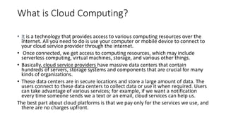 What is Cloud Computing?
• It is a technology that provides access to various computing resources over the
internet. All you need to do is use your computer or mobile device to connect to
your cloud service provider through the internet.
• Once connected, we get access to computing resources, which may include
serverless computing, virtual machines, storage, and various other things.
• Basically, cloud service providers have massive data centers that contain
hundreds of servers, storage systems and components that are crucial for many
kinds of organizations.
• These data centers are in secure locations and store a large amount of data. The
users connect to these data centers to collect data or use it when required. Users
can take advantage of various services; for example, if we want a notification
every time someone sends we a text or an email, cloud services can help us.
The best part about cloud platforms is that we pay only for the services we use, and
there are no charges upfront.
 
