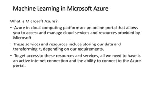 Machine Learning in Microsoft Azure
What is Microsoft Azure?
• Azure in cloud computing platform an an online portal that allows
you to access and manage cloud services and resources provided by
Microsoft.
• These services and resources include storing our data and
transforming it, depending on our requirements.
• To get access to these resources and services, all we need to have is
an active internet connection and the ability to connect to the Azure
portal.
 