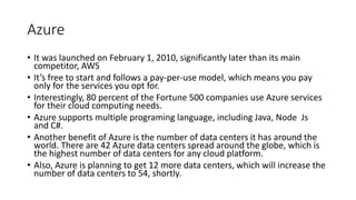 Azure
• It was launched on February 1, 2010, significantly later than its main
competitor, AWS
• It’s free to start and follows a pay-per-use model, which means you pay
only for the services you opt for.
• Interestingly, 80 percent of the Fortune 500 companies use Azure services
for their cloud computing needs.
• Azure supports multiple programing language, including Java, Node Js
and C#.
• Another benefit of Azure is the number of data centers it has around the
world. There are 42 Azure data centers spread around the globe, which is
the highest number of data centers for any cloud platform.
• Also, Azure is planning to get 12 more data centers, which will increase the
number of data centers to 54, shortly.
 
