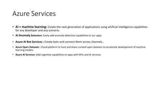 • AI + machine learning: Create the next generation of applications using artificial intelligence capabilities
for any developer and any scenario.
• AI Anomaly Detection: Easily add anomaly detection capabilities to our apps.
• Azure AI Bot Services : Create bots and connect them across channels.
• Azure Open Datasets : Cloud platform to host and share curated open datasets to accelerate development of machine
learning models.
• Azure AI Services :Add cognitive capabilities to apps with APIs and AI services.
Azure Services
 