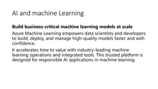 AI and machine Learning
Build business-critical machine learning models at scale
Azure Machine Learning empowers data scientists and developers
to build, deploy, and manage high-quality models faster and with
confidence.
It accelerates time to value with industry-leading machine
learning operations and integrated tools. This trusted platform is
designed for responsible AI applications in machine learning.
 