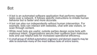 Bot
• A bot is an automated software application that performs repetitive
tasks over a network. It follows specific instructions to imitate human
behavior but is faster and more accurate.
• A bot can also run independently without human intervention. For
example, bots can interact with websites, chat with site visitors, or
scan through content.
• While most bots are useful, outside parties design some bots with
malicious intent. Organizations secure their systems from malicious
bots and use helpful bots for increased operational efficiency.
• A small group of skilled automation engineers and domain experts may be
able to automate many of the most tedious tasks of entire teams.
 