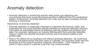 Anomaly detection
• Anomaly detection is examining specific data points and detecting rare
occurrences that seem suspicious because they’re different from the established
pattern of behaviors. Anomaly detection isn’t new, but as data increases manual
tracking is impractical.
Importance of anomaly detection
• Anomaly detection is especially important in industries like finance, retail, and
cybersecurity, but every business should consider an anomaly detection solution.
It provides an automated means of detecting harmful outliers and protects your
data. For example, banking is an industry that benefits from anomaly detection.
Using it, banks can identify fraudulent activity and inconsistent patterns and
protect data.
• Data is the lifeline of our business and without anomaly detection, we could lose
revenue and brand equity that took years to cultivate. Our business faces security
breaches and the loss of sensitive customer information. If this happens, we
stand to lose a level of customer trust that may unrecoverable.
 
