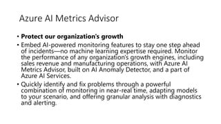 • Protect our organization's growth
• Embed AI-powered monitoring features to stay one step ahead
of incidents—no machine learning expertise required. Monitor
the performance of any organization's growth engines, including
sales revenue and manufacturing operations, with Azure AI
Metrics Advisor, built on AI Anomaly Detector, and a part of
Azure AI Services.
• Quickly identify and fix problems through a powerful
combination of monitoring in near-real time, adapting models
to your scenario, and offering granular analysis with diagnostics
and alerting.
Azure AI Metrics Advisor
 