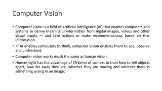 Computer Vision
• Computer vision is a field of artificial intelligence (AI) that enables computers and
systems to derive meaningful information from digital images, videos and other
visual inputs — and take actions or make recommendations based on that
information.
• If AI enables computers to think, computer vision enables them to see, observe
and understand.
• Computer vision works much the same as human vision.
• Human sight has the advantage of lifetimes of context to train how to tell objects
apart, how far away they are, whether they are moving and whether there is
something wrong in an image.
 