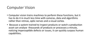 Computer Vision
• Computer vision trains machines to perform these functions, but it
has to do it in much less time with cameras, data and algorithms
rather than retinas, optic nerves and a visual cortex.
• Because a system trained to inspect products or watch a production
asset can analyse thousands of products or processes a minute,
noticing imperceptible defects or issues, it can quickly surpass human
capabilities.
 