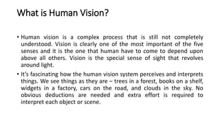 What is Human Vision?
• Human vision is a complex process that is still not completely
understood. Vision is clearly one of the most important of the five
senses and it is the one that human have to come to depend upon
above all others. Vision is the special sense of sight that revolves
around light.
• It’s fascinating how the human vision system perceives and interprets
things. We see things as they are – trees in a forest, books on a shelf,
widgets in a factory, cars on the road, and clouds in the sky. No
obvious deductions are needed and extra effort is required to
interpret each object or scene.
 