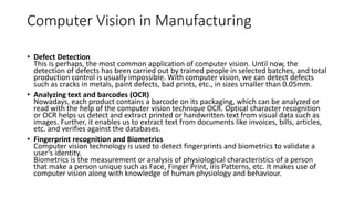 Computer Vision in Manufacturing
• Defect Detection
This is perhaps, the most common application of computer vision. Until now, the
detection of defects has been carried out by trained people in selected batches, and total
production control is usually impossible. With computer vision, we can detect defects
such as cracks in metals, paint defects, bad prints, etc., in sizes smaller than 0.05mm.
• Analyzing text and barcodes (OCR)
Nowadays, each product contains a barcode on its packaging, which can be analyzed or
read with the help of the computer vision technique OCR. Optical character recognition
or OCR helps us detect and extract printed or handwritten text from visual data such as
images. Further, it enables us to extract text from documents like invoices, bills, articles,
etc. and verifies against the databases.
• Fingerprint recognition and Biometrics
Computer vision technology is used to detect fingerprints and biometrics to validate a
user's identity.
Biometrics is the measurement or analysis of physiological characteristics of a person
that make a person unique such as Face, Finger Print, iris Patterns, etc. It makes use of
computer vision along with knowledge of human physiology and behaviour.
 
