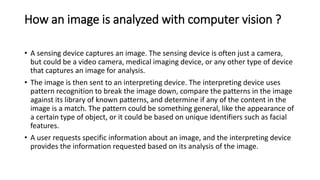 How an image is analyzed with computer vision ?
• A sensing device captures an image. The sensing device is often just a camera,
but could be a video camera, medical imaging device, or any other type of device
that captures an image for analysis.
• The image is then sent to an interpreting device. The interpreting device uses
pattern recognition to break the image down, compare the patterns in the image
against its library of known patterns, and determine if any of the content in the
image is a match. The pattern could be something general, like the appearance of
a certain type of object, or it could be based on unique identifiers such as facial
features.
• A user requests specific information about an image, and the interpreting device
provides the information requested based on its analysis of the image.
 