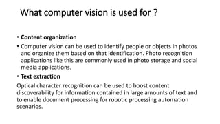 What computer vision is used for ?
• Content organization
• Computer vision can be used to identify people or objects in photos
and organize them based on that identification. Photo recognition
applications like this are commonly used in photo storage and social
media applications.
• Text extraction
Optical character recognition can be used to boost content
discoverability for information contained in large amounts of text and
to enable document processing for robotic processing automation
scenarios.
 
