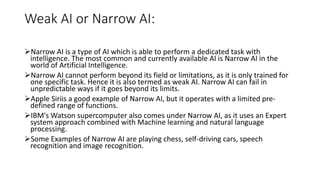 Weak AI or Narrow AI:
Narrow AI is a type of AI which is able to perform a dedicated task with
intelligence. The most common and currently available AI is Narrow AI in the
world of Artificial Intelligence.
Narrow AI cannot perform beyond its field or limitations, as it is only trained for
one specific task. Hence it is also termed as weak AI. Narrow AI can fail in
unpredictable ways if it goes beyond its limits.
Apple Siriis a good example of Narrow AI, but it operates with a limited pre-
defined range of functions.
IBM's Watson supercomputer also comes under Narrow AI, as it uses an Expert
system approach combined with Machine learning and natural language
processing.
Some Examples of Narrow AI are playing chess, self-driving cars, speech
recognition and image recognition.
 