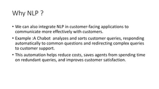 Why NLP ?
• We can also integrate NLP in customer-facing applications to
communicate more effectively with customers.
• Example :A Chabot analyzes and sorts customer queries, responding
automatically to common questions and redirecting complex queries
to customer support.
• This automation helps reduce costs, saves agents from spending time
on redundant queries, and improves customer satisfaction.
 