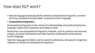 How does NLP work?
• Natural language processing (NLP) combines computational linguistics, machine
learning, and deep learning models to process human language.
• Computational linguistics:
Computational linguistics is the science of understanding and constructing human
language models with computers and software tools.
Researchers use computational linguistics methods, such as syntactic and semantic
analysis, to create frameworks that help machines understand conversational
human language.
Tools like language translators, text-to-speech synthesizers, and speech recognition
software are based on computational linguistics.
 