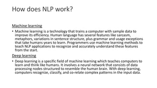 How does NLP work?
Machine learning
• Machine learning is a technology that trains a computer with sample data to
improve its efficiency. Human language has several features like sarcasm,
metaphors, variations in sentence structure, plus grammar and usage exceptions
that take humans years to learn. Programmers use machine learning methods to
teach NLP applications to recognize and accurately understand these features
from the start.
Deep learning
• Deep learning is a specific field of machine learning which teaches computers to
learn and think like humans. It involves a neural network that consists of data
processing nodes structured to resemble the human brain. With deep learning,
computers recognize, classify, and co-relate complex patterns in the input data.
 