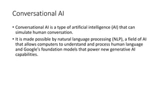 Conversational AI
• Conversational AI is a type of artificial intelligence (AI) that can
simulate human conversation.
• It is made possible by natural language processing (NLP), a field of AI
that allows computers to understand and process human language
and Google's foundation models that power new generative AI
capabilities.
 