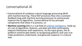 conversational AI
• Conversational AI combines natural language processing (NLP)
with machine learning. These NLP processes flow into a constant
feedback loop with machine learning processes to continuously
improve the AI algorithms. Conversational AI has principle
components that allow it to process, un
• Machine Learning (ML) is a sub-field of artificial intelligence, made up
of a set of algorithms, features, and data sets that continuously
improve themselves with experience. As the input grows, the AI
platform machine gets better at recognizing patterns and uses it to
make predictions.understand, and generate response in a natural
way.
 