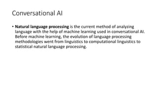 Conversational AI
• Natural language processing is the current method of analyzing
language with the help of machine learning used in conversational AI.
Before machine learning, the evolution of language processing
methodologies went from linguistics to computational linguistics to
statistical natural language processing.
 