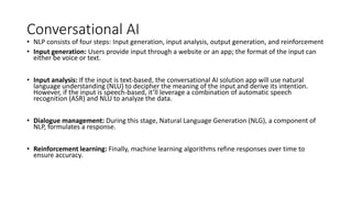 Conversational AI
• NLP consists of four steps: Input generation, input analysis, output generation, and reinforcement
• Input generation: Users provide input through a website or an app; the format of the input can
either be voice or text.
• Input analysis: If the input is text-based, the conversational AI solution app will use natural
language understanding (NLU) to decipher the meaning of the input and derive its intention.
However, if the input is speech-based, it’ll leverage a combination of automatic speech
recognition (ASR) and NLU to analyze the data.
• Dialogue management: During this stage, Natural Language Generation (NLG), a component of
NLP, formulates a response.
• Reinforcement learning: Finally, machine learning algorithms refine responses over time to
ensure accuracy.
 