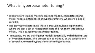 What is hyperparameter tuning?
• When we are training machine learning models, each dataset and
model needs a different set of hyperparameters, which are a kind of
variable.
• The only way to determine these is through multiple experiments,
where we pick a set of hyperparameters and run them through our
model. This is called hyperparameter tuning.
• In essence, we are training our model sequentially with different sets
of hyperparameters. This process can be manual, or we can pick one
of several automated hyperparameter tuning methods.
 