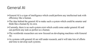 General AI
General AI is a type of intelligence which could perform any intellectual task with
efficiency like a human.
The idea behind the general AI to make such a system which could be smarter and
think like a human by its own.
Currently, there is no such system exist which could come under general AI and
can perform any task as perfect as a human.
The worldwide researchers are now focused on developing machines with General
AI.
As systems with general AI are still under research, and it will take lots of efforts
and time to develop such systems.
 