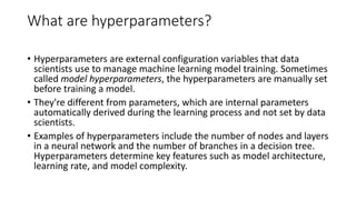What are hyperparameters?
• Hyperparameters are external configuration variables that data
scientists use to manage machine learning model training. Sometimes
called model hyperparameters, the hyperparameters are manually set
before training a model.
• They're different from parameters, which are internal parameters
automatically derived during the learning process and not set by data
scientists.
• Examples of hyperparameters include the number of nodes and layers
in a neural network and the number of branches in a decision tree.
Hyperparameters determine key features such as model architecture,
learning rate, and model complexity.
 