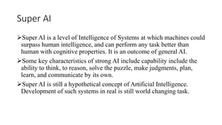 Super AI
Super AI is a level of Intelligence of Systems at which machines could
surpass human intelligence, and can perform any task better than
human with cognitive properties. It is an outcome of general AI.
Some key characteristics of strong AI include capability include the
ability to think, to reason, solve the puzzle, make judgments, plan,
learn, and communicate by its own.
Super AI is still a hypothetical concept of Artificial Intelligence.
Development of such systems in real is still world changing task.
 