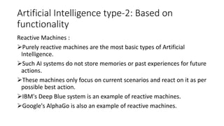 Artificial Intelligence type-2: Based on
functionality
Reactive Machines :
Purely reactive machines are the most basic types of Artificial
Intelligence.
Such AI systems do not store memories or past experiences for future
actions.
These machines only focus on current scenarios and react on it as per
possible best action.
IBM's Deep Blue system is an example of reactive machines.
Google's AlphaGo is also an example of reactive machines.
 
