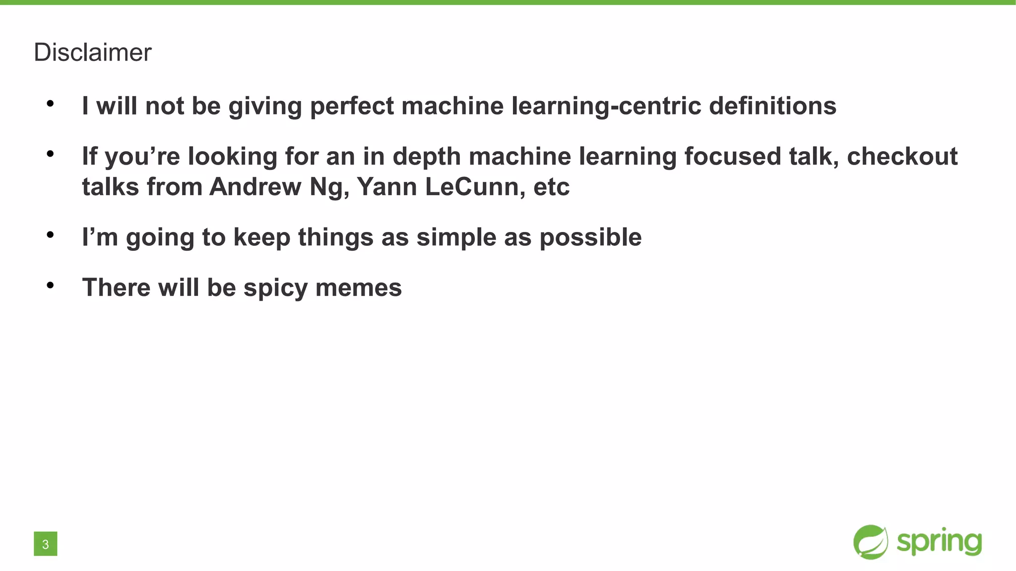 3
Disclaimer

I will not be giving perfect machine learning-centric definitions

If you’re looking for an in depth machine learning focused talk, checkout
talks from Andrew Ng, Yann LeCunn, etc

I’m going to keep things as simple as possible

There will be spicy memes
 