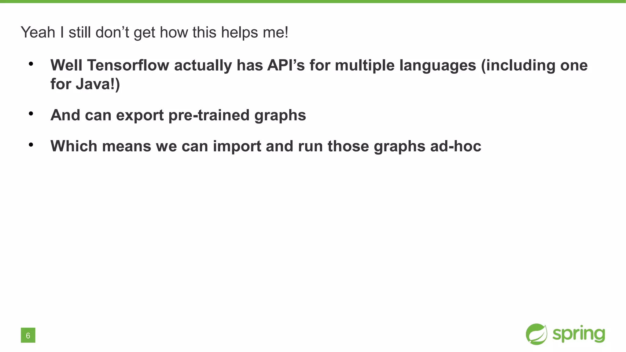6
Yeah I still don’t get how this helps me!

Well Tensorflow actually has API’s for multiple languages (including one
for Java!)

And can export pre-trained graphs

Which means we can import and run those graphs ad-hoc
 