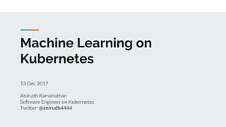 Machine Learning on
Kubernetes
13 Dec 2017
Anirudh Ramanathan
Software Engineer on Kubernetes
Twitter: @anirudh4444
 