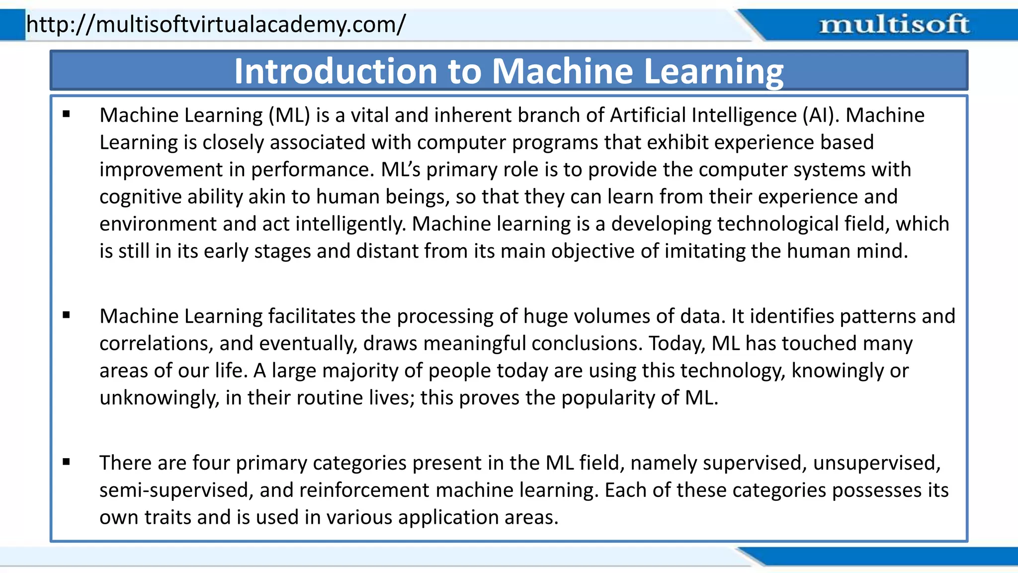  Machine Learning (ML) is a vital and inherent branch of Artificial Intelligence (AI). Machine
Learning is closely associated with computer programs that exhibit experience based
improvement in performance. ML’s primary role is to provide the computer systems with
cognitive ability akin to human beings, so that they can learn from their experience and
environment and act intelligently. Machine learning is a developing technological field, which
is still in its early stages and distant from its main objective of imitating the human mind.
 Machine Learning facilitates the processing of huge volumes of data. It identifies patterns and
correlations, and eventually, draws meaningful conclusions. Today, ML has touched many
areas of our life. A large majority of people today are using this technology, knowingly or
unknowingly, in their routine lives; this proves the popularity of ML.
 There are four primary categories present in the ML field, namely supervised, unsupervised,
semi-supervised, and reinforcement machine learning. Each of these categories possesses its
own traits and is used in various application areas.
http://multisoftvirtualacademy.com/
Introduction to Machine Learning
 