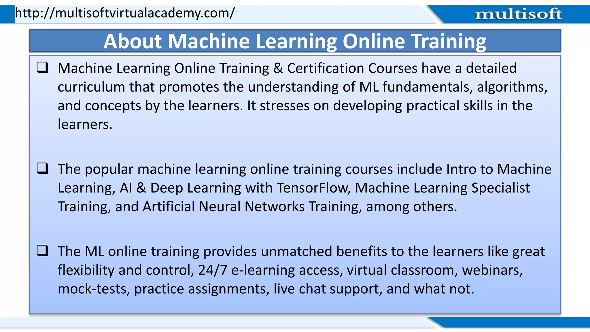  Machine Learning Online Training & Certification Courses have a detailed
curriculum that promotes the understanding of ML fundamentals, algorithms,
and concepts by the learners. It stresses on developing practical skills in the
learners.
 The popular machine learning online training courses include Intro to Machine
Learning, AI & Deep Learning with TensorFlow, Machine Learning Specialist
Training, and Artificial Neural Networks Training, among others.
 The ML online training provides unmatched benefits to the learners like great
flexibility and control, 24/7 e-learning access, virtual classroom, webinars,
mock-tests, practice assignments, live chat support, and what not.
http://multisoftvirtualacademy.com/
About Machine Learning Online Training
 
