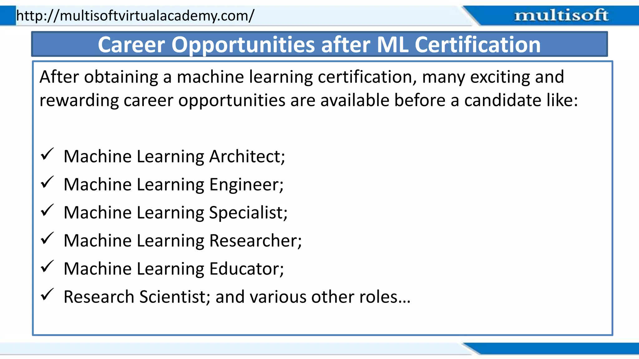 After obtaining a machine learning certification, many exciting and
rewarding career opportunities are available before a candidate like:
 Machine Learning Architect;
 Machine Learning Engineer;
 Machine Learning Specialist;
 Machine Learning Researcher;
 Machine Learning Educator;
 Research Scientist; and various other roles…
http://multisoftvirtualacademy.com/
Career Opportunities after ML Certification
 