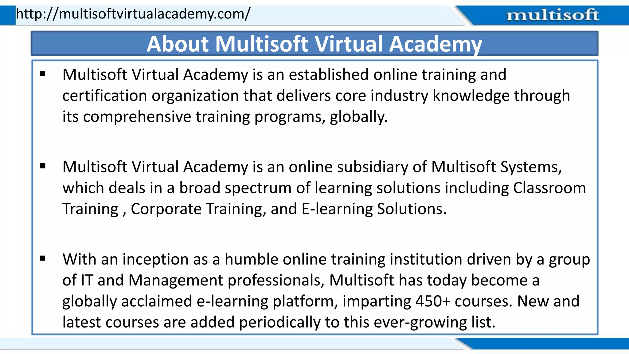  Multisoft Virtual Academy is an established online training and
certification organization that delivers core industry knowledge through
its comprehensive training programs, globally.
 Multisoft Virtual Academy is an online subsidiary of Multisoft Systems,
which deals in a broad spectrum of learning solutions including Classroom
Training , Corporate Training, and E-learning Solutions.
 With an inception as a humble online training institution driven by a group
of IT and Management professionals, Multisoft has today become a
globally acclaimed e-learning platform, imparting 450+ courses. New and
latest courses are added periodically to this ever-growing list.
http://multisoftvirtualacademy.com/
About Multisoft Virtual Academy
 