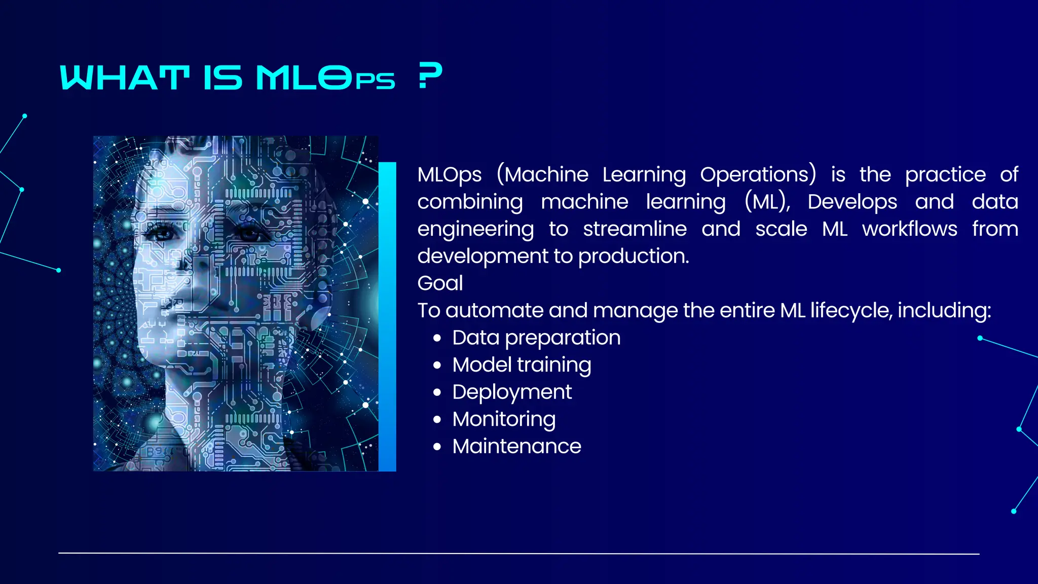 MLOps (Machine Learning Operations) is the practice of
combining machine learning (ML), Develops and data
engineering to streamline and scale ML workflows from
development to production.
Goal
To automate and manage the entire ML lifecycle, including:
Data preparation
Model training
Deployment
Monitoring
Maintenance
WHAT IS MLOPS ?
 