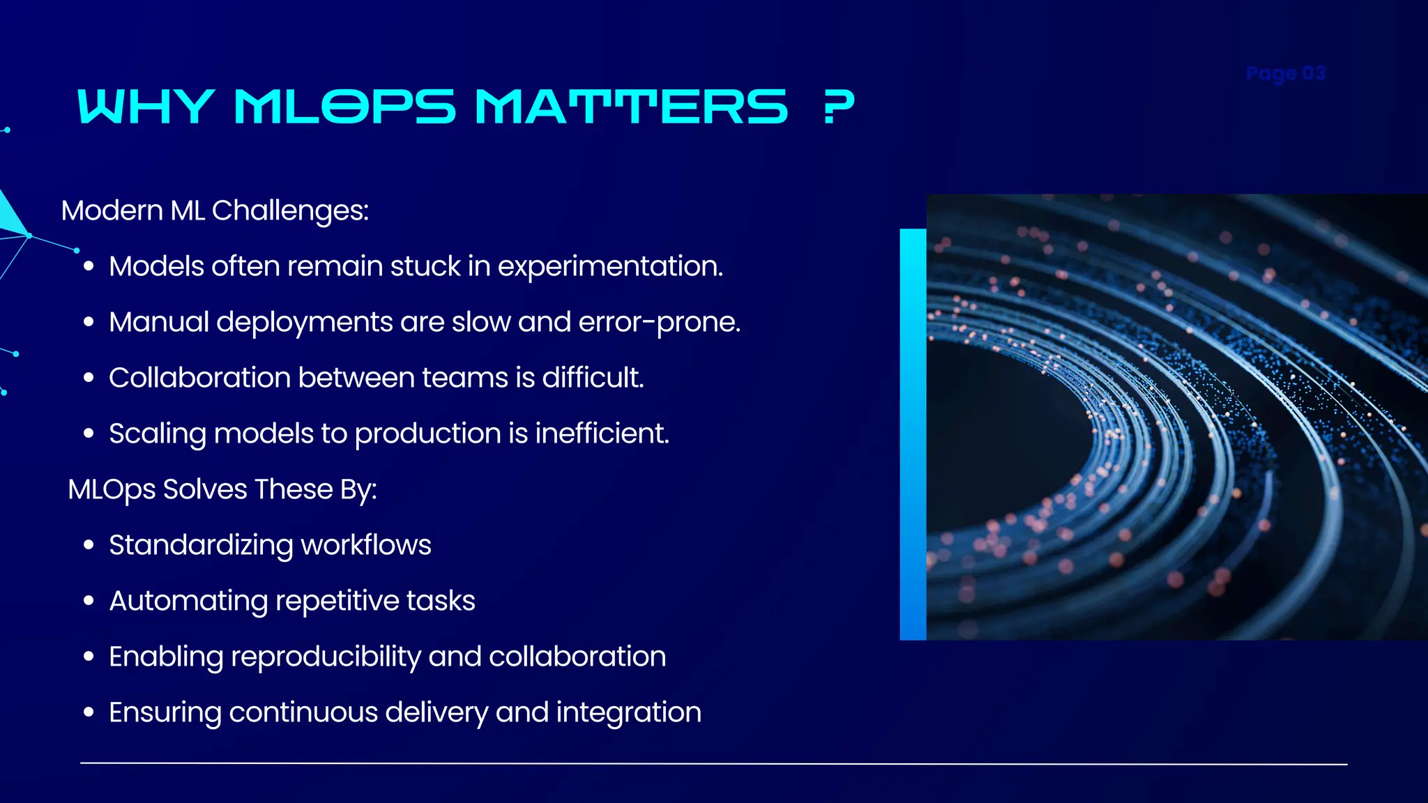 Page 03
WHY MLOPS MATTERS ?
Modern ML Challenges:
Models often remain stuck in experimentation.
Manual deployments are slow and error-prone.
Collaboration between teams is difficult.
Scaling models to production is inefficient.
MLOps Solves These By:
Standardizing workflows
Automating repetitive tasks
Enabling reproducibility and collaboration
Ensuring continuous delivery and integration
 