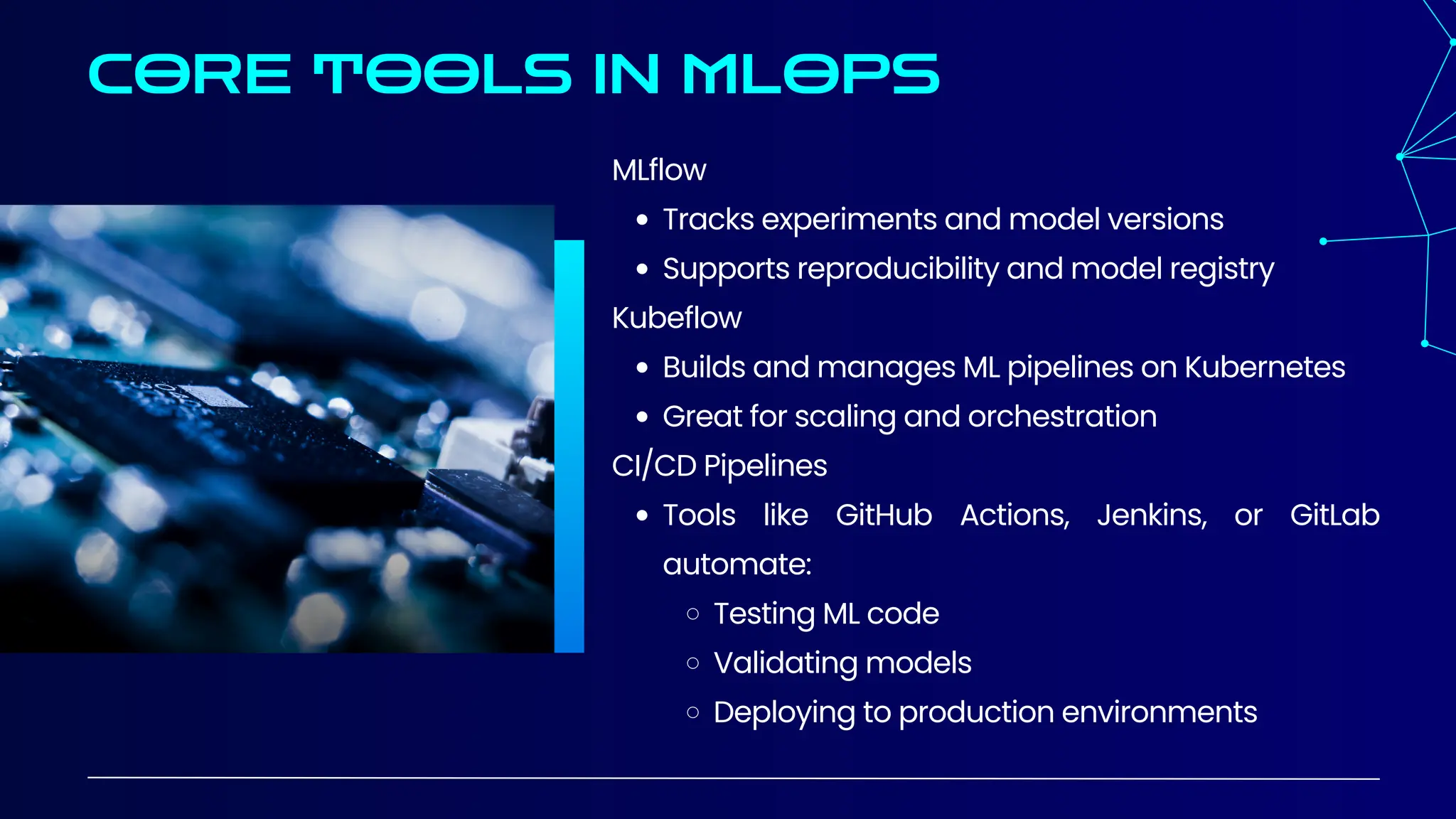 CORE TOOLS IN MLOPS
MLflow
Tracks experiments and model versions
Supports reproducibility and model registry
Kubeflow
Builds and manages ML pipelines on Kubernetes
Great for scaling and orchestration
CI/CD Pipelines
Tools like GitHub Actions, Jenkins, or GitLab
automate:
Testing ML code
Validating models
Deploying to production environments
 