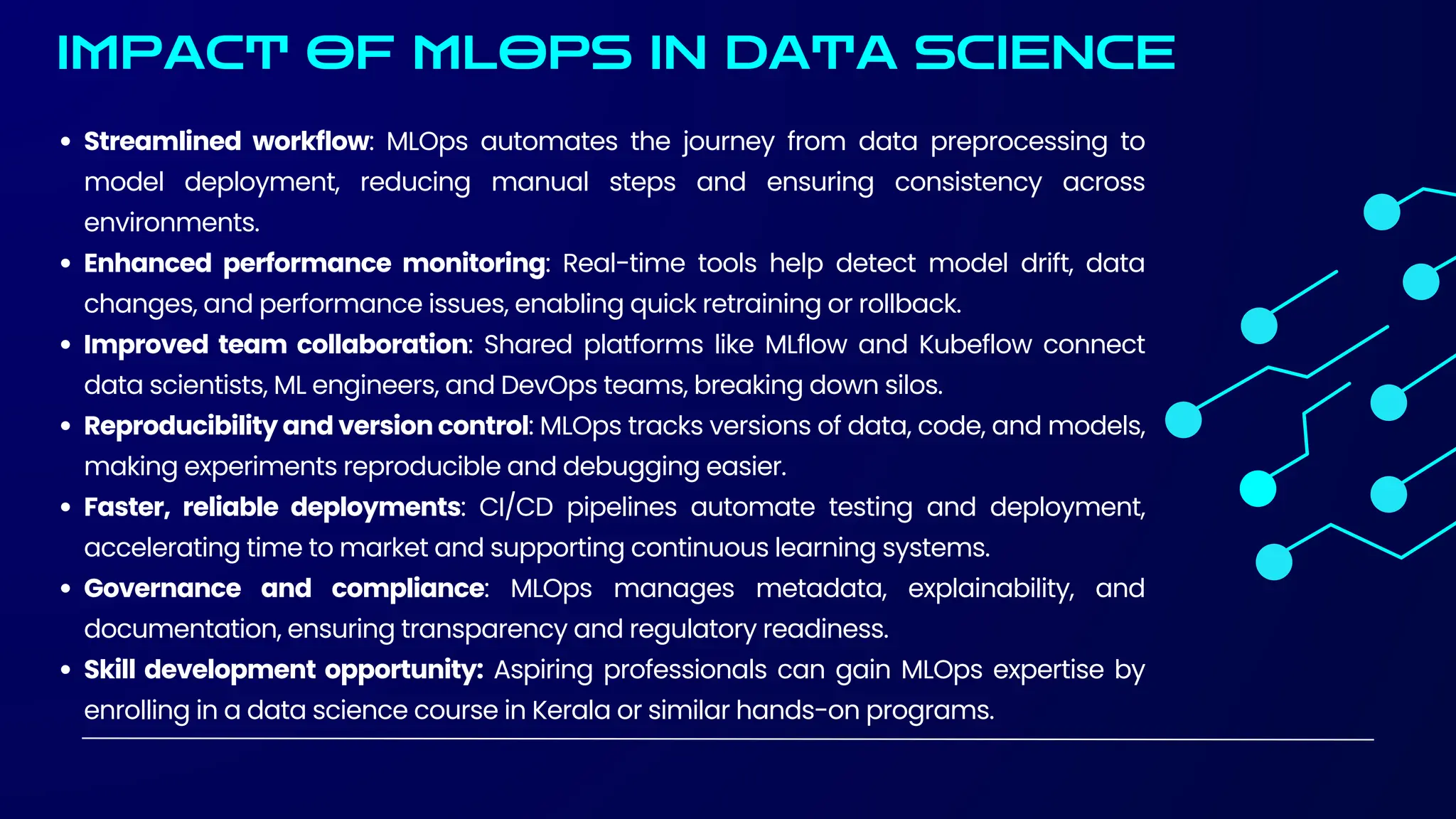 IMPACT OF MLOPS IN DATA SCIENCE
Streamlined workflow: MLOps automates the journey from data preprocessing to
model deployment, reducing manual steps and ensuring consistency across
environments.
Enhanced performance monitoring: Real-time tools help detect model drift, data
changes, and performance issues, enabling quick retraining or rollback.
Improved team collaboration: Shared platforms like MLflow and Kubeflow connect
data scientists, ML engineers, and DevOps teams, breaking down silos.
Reproducibility and version control: MLOps tracks versions of data, code, and models,
making experiments reproducible and debugging easier.
Faster, reliable deployments: CI/CD pipelines automate testing and deployment,
accelerating time to market and supporting continuous learning systems.
Governance and compliance: MLOps manages metadata, explainability, and
documentation, ensuring transparency and regulatory readiness.
Skill development opportunity: Aspiring professionals can gain MLOps expertise by
enrolling in a data science course in Kerala or similar hands-on programs.
 