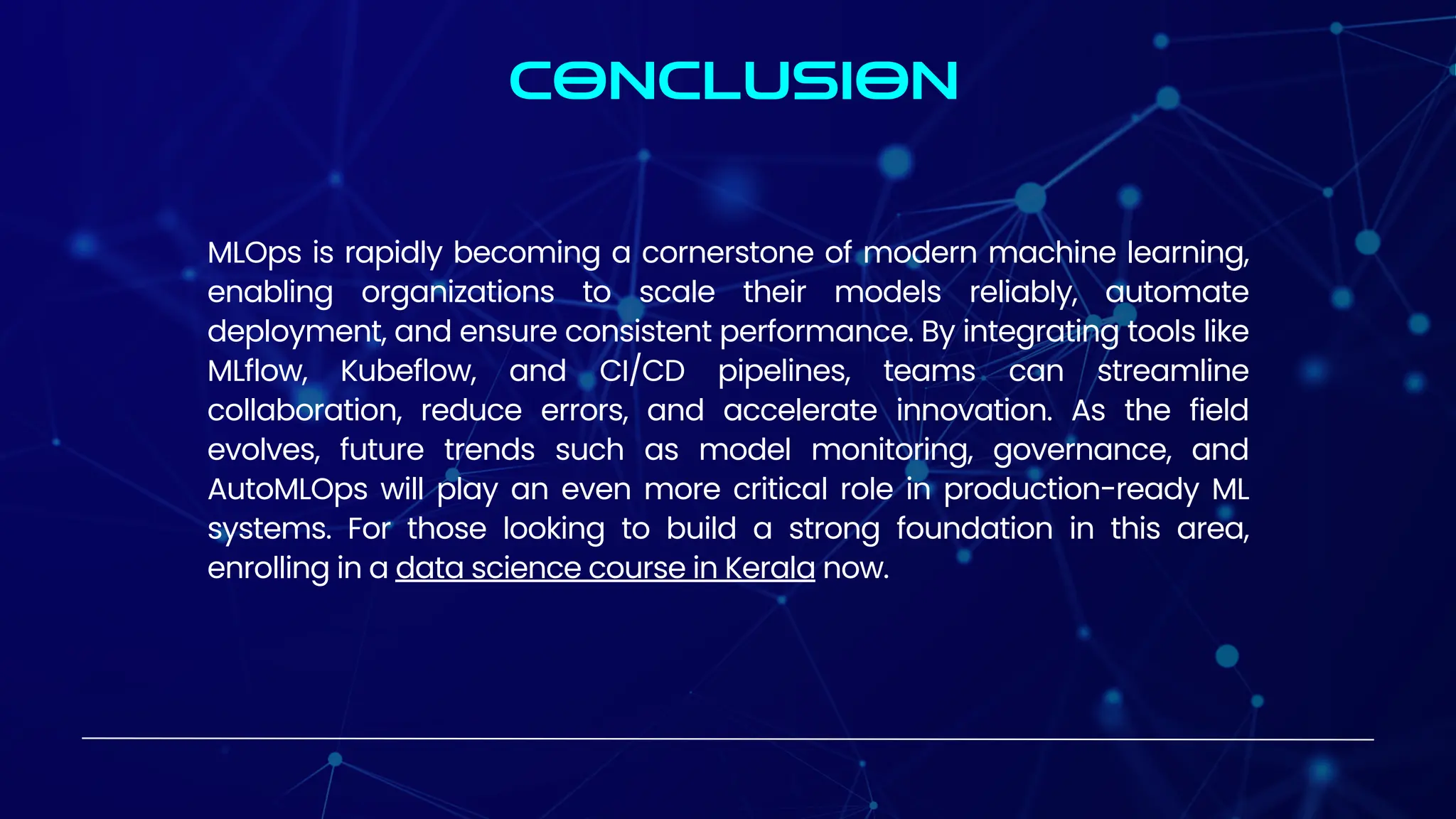 CONCLUSION
MLOps is rapidly becoming a cornerstone of modern machine learning,
enabling organizations to scale their models reliably, automate
deployment, and ensure consistent performance. By integrating tools like
MLflow, Kubeflow, and CI/CD pipelines, teams can streamline
collaboration, reduce errors, and accelerate innovation. As the field
evolves, future trends such as model monitoring, governance, and
AutoMLOps will play an even more critical role in production-ready ML
systems. For those looking to build a strong foundation in this area,
enrolling in a data science course in Kerala now.
 