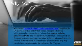 Why We?
We provide the best Python training center in Delhi comprises the
Overview of python and Python on real-time projects along
with python placement training. It is the best python training
provider in Delhi. The course structure of Python Training has been
designed by corporate experts such that it fixes professionalism in the
trainees that helps them to tackle the difficult situations they may
have to face when they enter the realism of the IT sector.
 