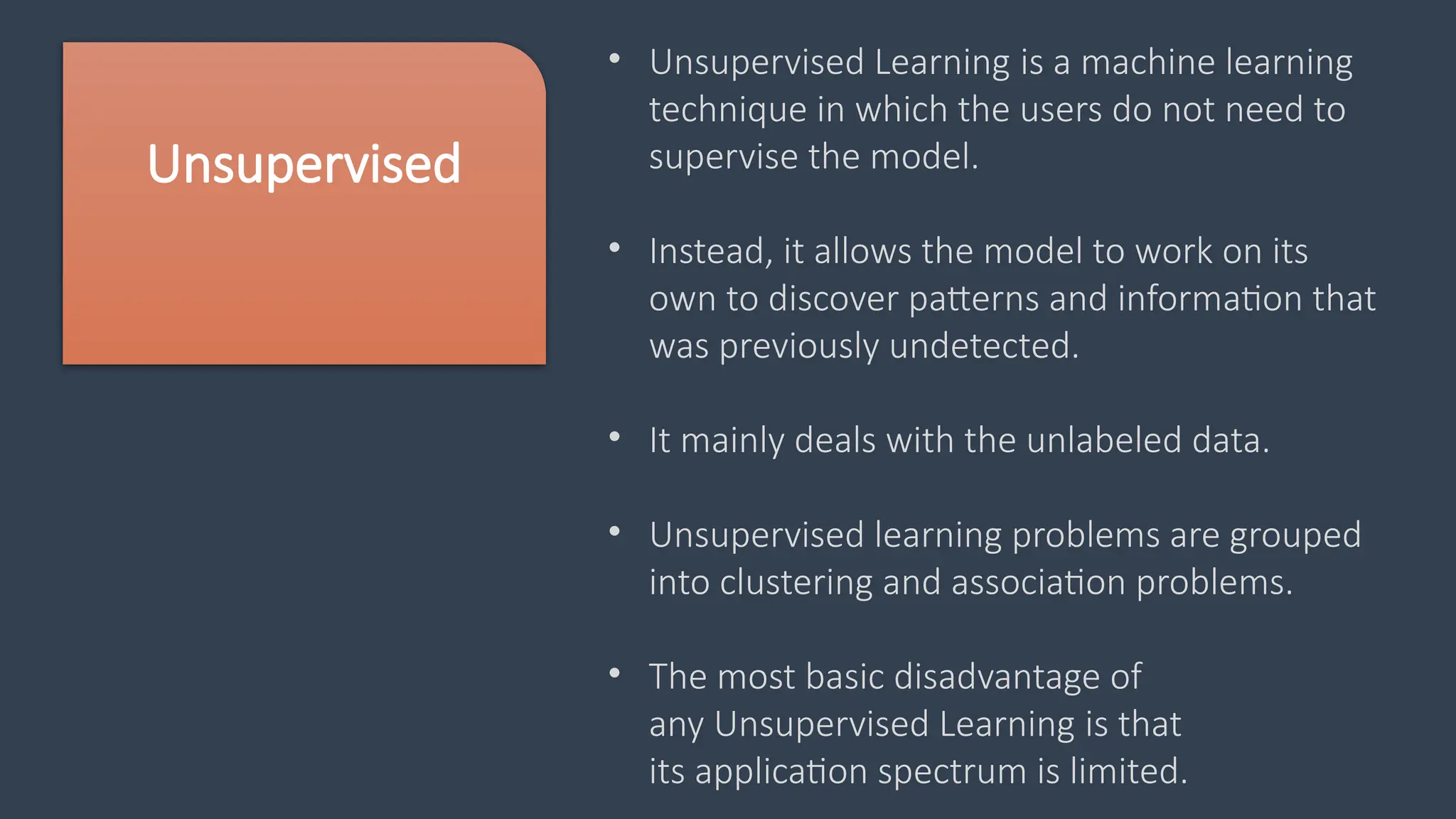 Unsupervised
• Unsupervised Learning is a machine learning
technique in which the users do not need to
supervise the model.
• Instead, it allows the model to work on its
own to discover patterns and information that
was previously undetected.
• It mainly deals with the unlabeled data.
• Unsupervised learning problems are grouped
into clustering and association problems.
• The most basic disadvantage of
any Unsupervised Learning is that
its application spectrum is limited.
 