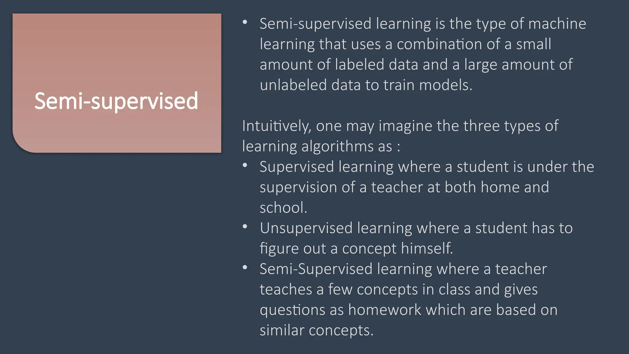 Semi-supervised
• Semi-supervised learning is the type of machine
learning that uses a combination of a small
amount of labeled data and a large amount of
unlabeled data to train models.
Intuitively, one may imagine the three types of
learning algorithms as :
• Supervised learning where a student is under the
supervision of a teacher at both home and
school.
• Unsupervised learning where a student has to
figure out a concept himself.
• Semi-Supervised learning where a teacher
teaches a few concepts in class and gives
questions as homework which are based on
similar concepts.
 